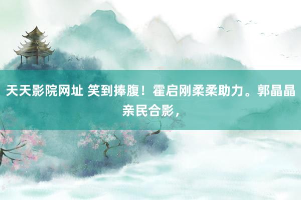 天天影院网址 笑到捧腹！霍启刚柔柔助力。郭晶晶亲民合影，