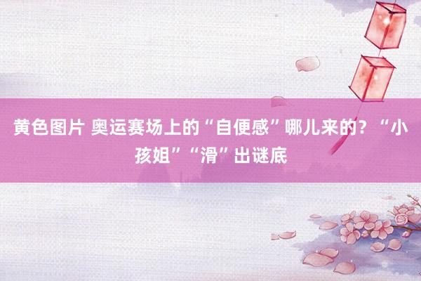 黄色图片 奥运赛场上的“自便感”哪儿来的？“小孩姐”“滑”出谜底