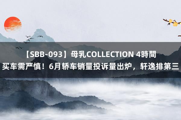 【SBB-093】母乳COLLECTION 4時間 买车需严慎！6月轿车销量投诉量出炉，轩逸排第三