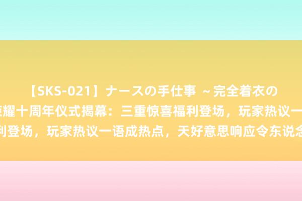 【SKS-021】ナースの手仕事 ～完全着衣のこだわり手コキ～ 王者荣耀十周年仪式揭幕：三重惊喜福利登场，玩家热议一语成热点，天好意思响应令东说念主捧腹