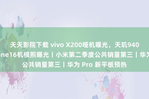 天天影院下载 vivo X200哑机曝光，天玑9400小屏旗舰丨iPhone16机模照曝光丨小米第二季度公共销量第三丨华为 Pro 新平板预热