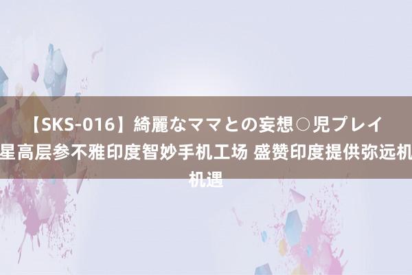 【SKS-016】綺麗なママとの妄想○児プレイ 三星高层参不雅印度智妙手机工场 盛赞印度提供弥远机遇