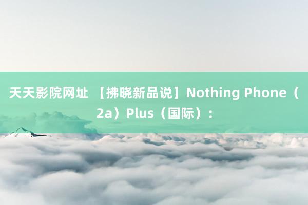 天天影院网址 【拂晓新品说】Nothing Phone（2a）Plus（国际）：