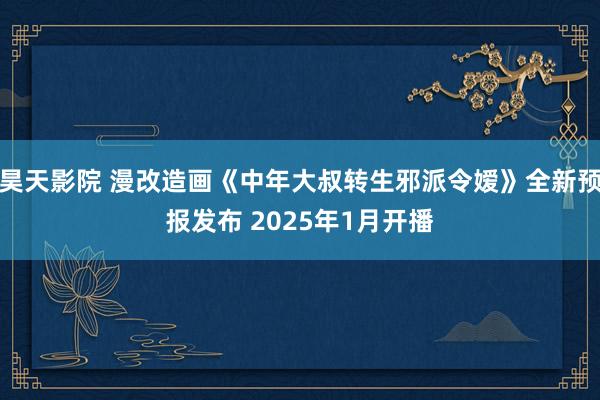 昊天影院 漫改造画《中年大叔转生邪派令嫒》全新预报发布 2025年1月开播