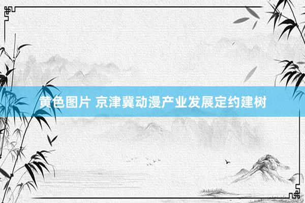 黄色图片 京津冀动漫产业发展定约建树