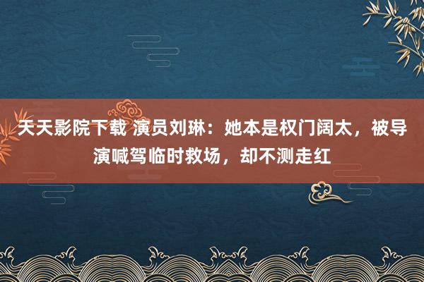 天天影院下载 演员刘琳：她本是权门阔太，被导演喊驾临时救场，却不测走红