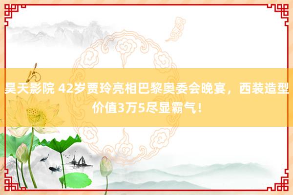 昊天影院 42岁贾玲亮相巴黎奥委会晚宴，西装造型价值3万5尽显霸气！