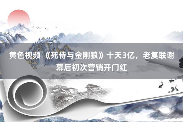 黄色视频 《死侍与金刚狼》十天3亿，老复联谢幕后初次营销开门红