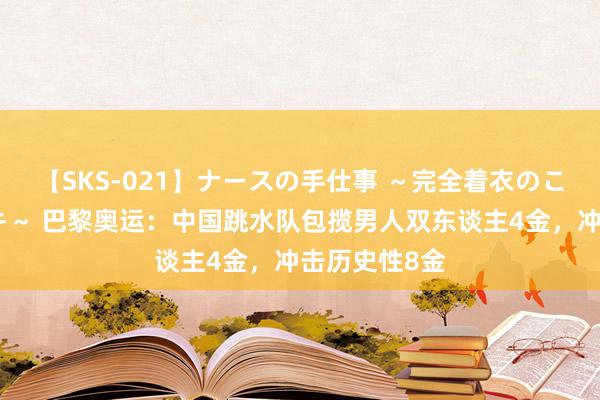 【SKS-021】ナースの手仕事 ～完全着衣のこだわり手コキ～ 巴黎奥运：中国跳水队包揽男人双东谈主4金，冲击历史性8金