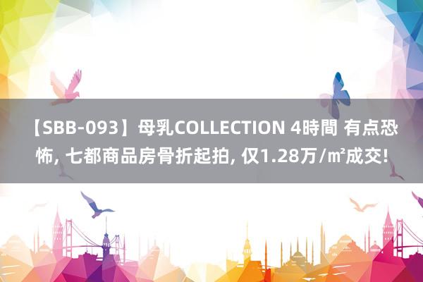 【SBB-093】母乳COLLECTION 4時間 有点恐怖， 七都商品房骨折起拍， 仅1.28万/㎡成交!