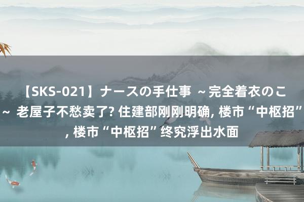 【SKS-021】ナースの手仕事 ～完全着衣のこだわり手コキ～ 老屋子不愁卖了? 住建部刚刚明确， 楼市“中枢招”终究浮出水面