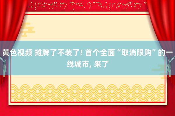 黄色视频 摊牌了不装了! 首个全面“取消限购”的一线城市， 来了