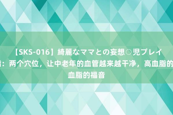 【SKS-016】綺麗なママとの妄想○児プレイ 血脂：两个穴位，让中老年的血管越来越干净，高血脂的福音