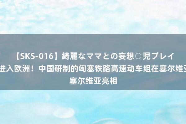 【SKS-016】綺麗なママとの妄想○児プレイ 初次进入欧洲！中国研制的匈塞铁路高速动车组在塞尔维亚亮相