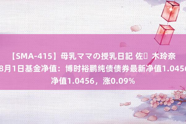 【SMA-415】母乳ママの授乳日記 佐々木玲奈 友倉なつみ 8月1日基金净值：博时裕鹏纯债债券最新净值1.0456，涨0.09%