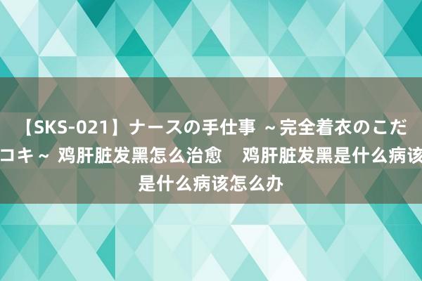 【SKS-021】ナースの手仕事 ～完全着衣のこだわり手コキ～ 鸡肝脏发黑怎么治愈    鸡肝脏发黑是什么病该怎么办