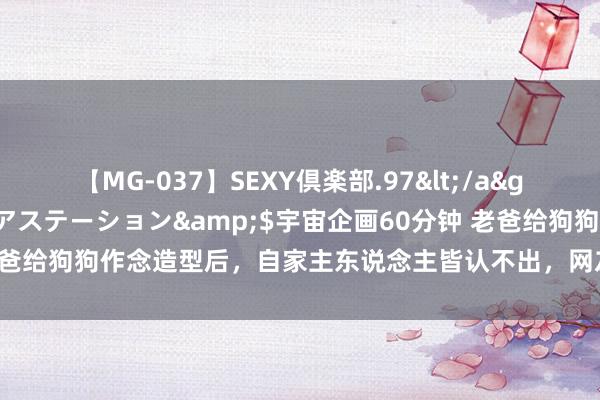 【MG-037】SEXY倶楽部.97</a>2003-07-27メディアステーション&$宇宙企画60分钟 老爸给狗狗作念造型后，自家主东说念主皆认不出，网友：泰迪的真面庞真丑