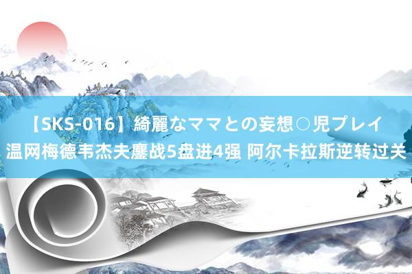 【SKS-016】綺麗なママとの妄想○児プレイ 温网梅德韦杰夫鏖战5盘进4强 阿尔卡拉斯逆转过关