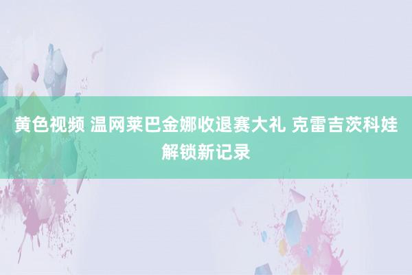 黄色视频 温网莱巴金娜收退赛大礼 克雷吉茨科娃解锁新记录