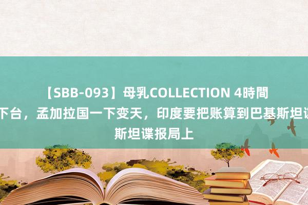 【SBB-093】母乳COLLECTION 4時間 亲印派下台，孟加拉国一下变天，印度要把账算到巴基斯坦谍报局上