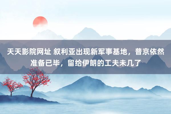 天天影院网址 叙利亚出现新军事基地，普京依然准备已毕，留给伊朗的工夫未几了