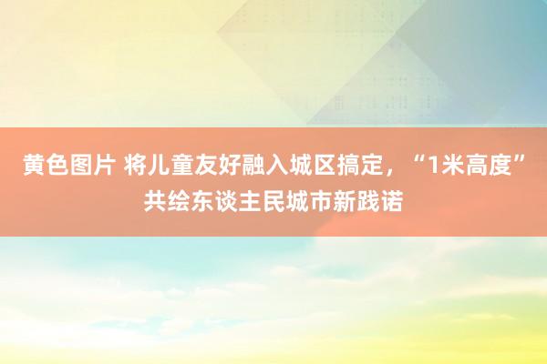 黄色图片 将儿童友好融入城区搞定，“1米高度”共绘东谈主民城市新践诺