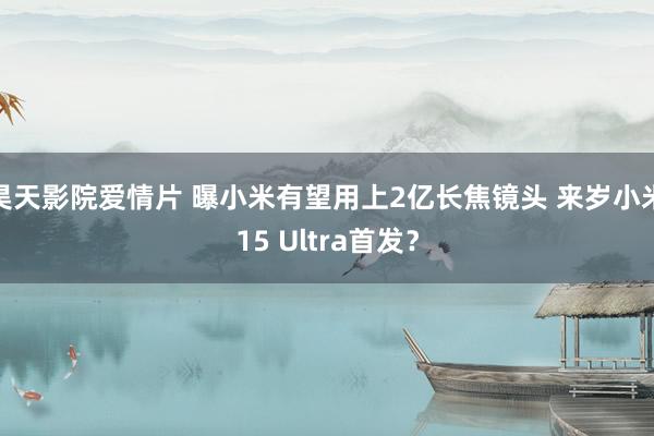 昊天影院爱情片 曝小米有望用上2亿长焦镜头 来岁小米15 Ultra首发？