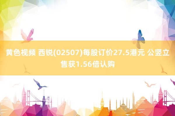 黄色视频 西锐(02507)每股订价27.5港元 公竖立售获1.56倍认购