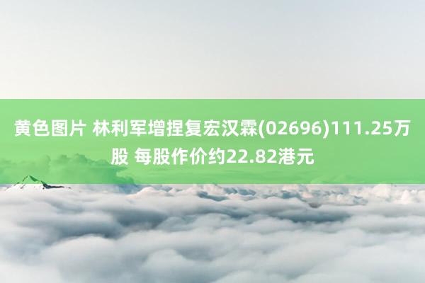 黄色图片 林利军增捏复宏汉霖(02696)111.25万股 每股作价约22.82港元