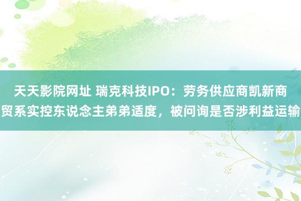 天天影院网址 瑞克科技IPO：劳务供应商凯新商贸系实控东说念主弟弟适度，被问询是否涉利益运输