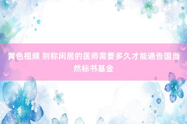 黄色视频 别称闲居的医师需要多久才能通告国当然标书基金