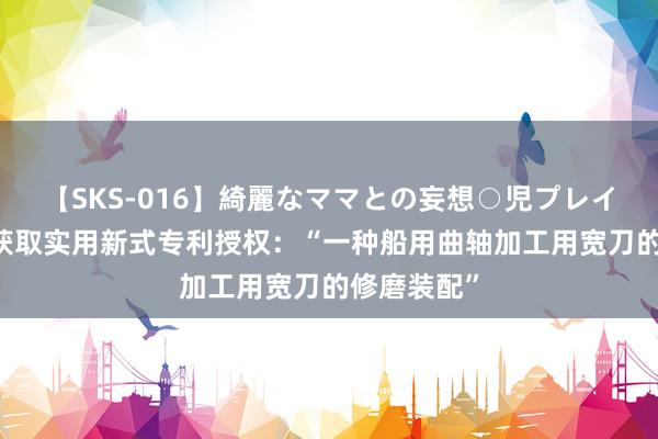 【SKS-016】綺麗なママとの妄想○児プレイ 大连重工获取实用新式专利授权：“一种船用曲轴加工用宽刀的修磨装配”