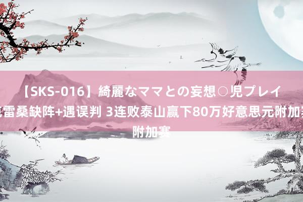 【SKS-016】綺麗なママとの妄想○児プレイ 克雷桑缺阵+遇误判 3连败泰山赢下80万好意思元附加赛