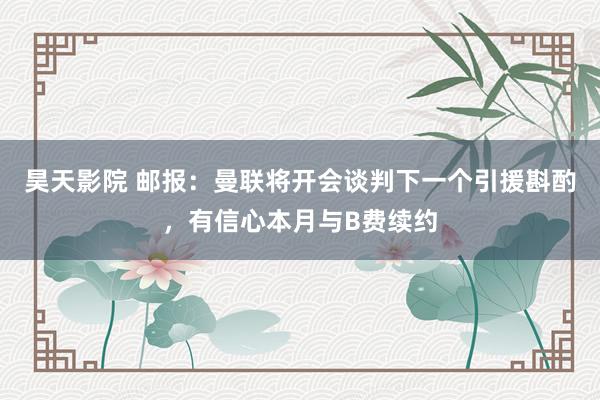 昊天影院 邮报：曼联将开会谈判下一个引援斟酌，有信心本月与B费续约