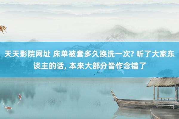 天天影院网址 床单被套多久换洗一次? 听了大家东谈主的话， 本来大部分皆作念错了