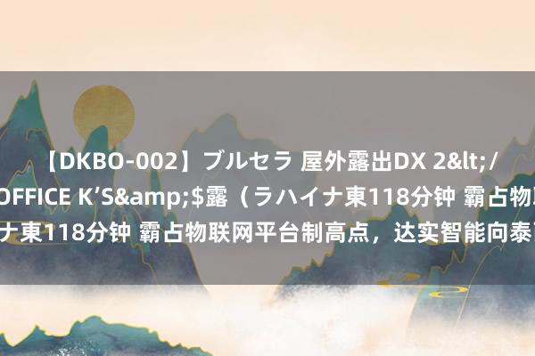 【DKBO-002】ブルセラ 屋外露出DX 2</a>2006-03-16OFFICE K’S&$露（ラハイナ東118分钟 霸占物联网平台制高点，达实智能向泰西大厂发起挑战