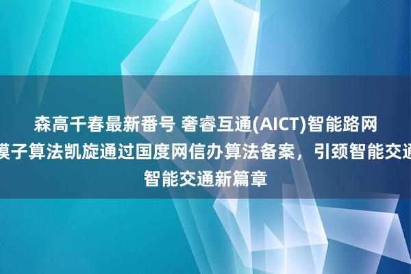 森高千春最新番号 奢睿互通(AICT)智能路网交通大模子算法凯旋通过国度网信办算法备案，引颈智能交通新篇章