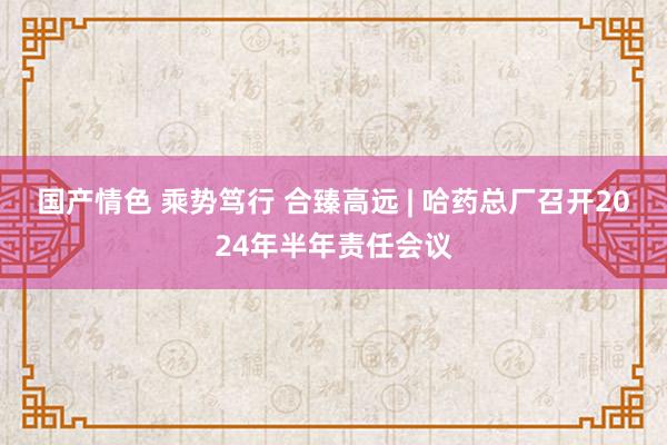 国产情色 乘势笃行 合臻高远 | 哈药总厂召开2024年半年责任会议