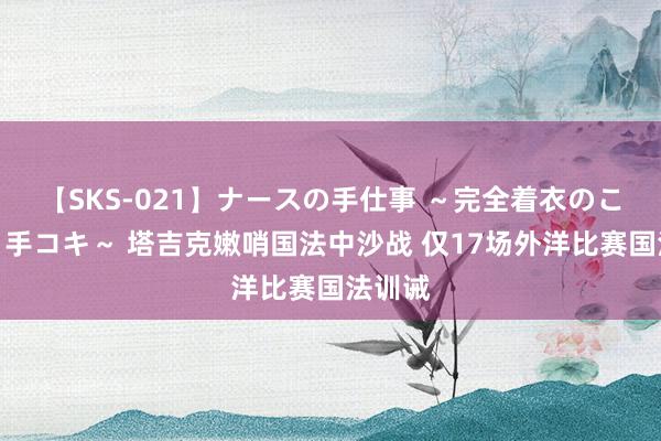 【SKS-021】ナースの手仕事 ～完全着衣のこだわり手コキ～ 塔吉克嫩哨国法中沙战 仅17场外洋比赛国法训诫