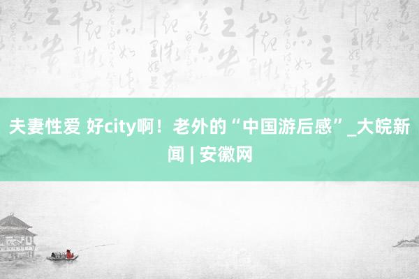 夫妻性爱 好city啊！老外的“中国游后感”_大皖新闻 | 安徽网