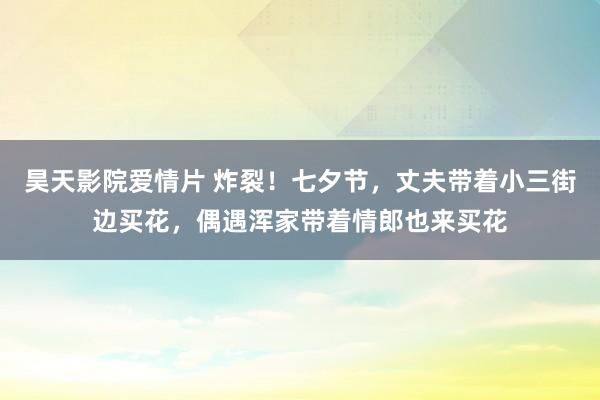 昊天影院爱情片 炸裂！七夕节，丈夫带着小三街边买花，偶遇浑家带着情郎也来买花