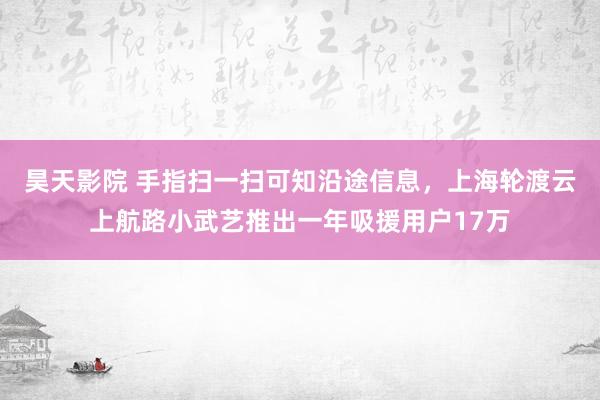 昊天影院 手指扫一扫可知沿途信息，上海轮渡云上航路小武艺推出一年吸援用户17万