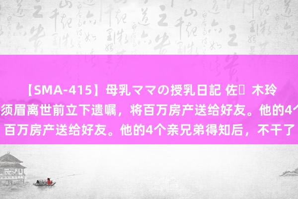 【SMA-415】母乳ママの授乳日記 佐々木玲奈 友倉なつみ 上海，一须眉离世前立下遗嘱，将百万房产送给好友。他的4个亲兄弟得知后，不干了