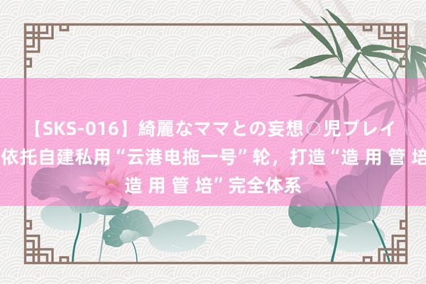 【SKS-016】綺麗なママとの妄想○児プレイ 连云港港：依托自建私用“云港电拖一号”轮，打造“造 用 管 培”完全体系