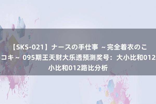 【SKS-021】ナースの手仕事 ～完全着衣のこだわり手コキ～ 095期王天财大乐透预测奖号：大小比和012路比分析