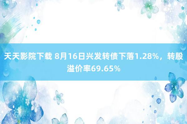 天天影院下载 8月16日兴发转债下落1.28%，转股溢价率69.65%