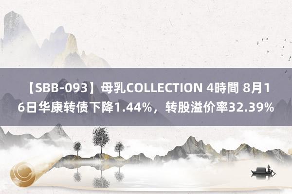 【SBB-093】母乳COLLECTION 4時間 8月16日华康转债下降1.44%，转股溢价率32.39%