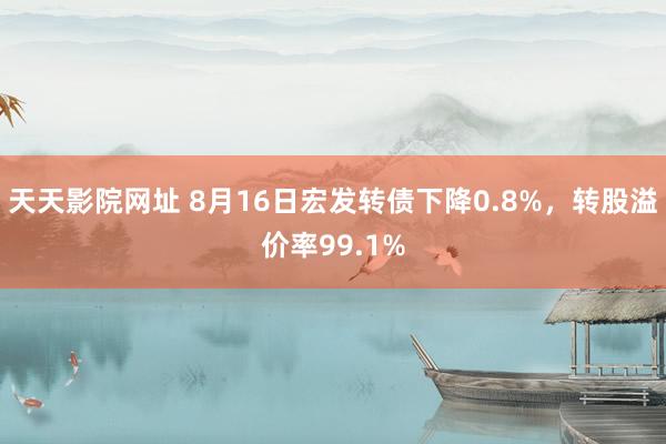 天天影院网址 8月16日宏发转债下降0.8%，转股溢价率99.1%