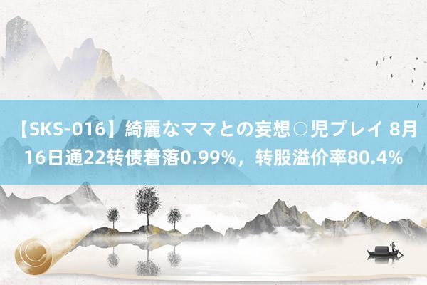 【SKS-016】綺麗なママとの妄想○児プレイ 8月16日通22转债着落0.99%，转股溢价率80.4%