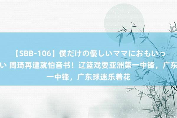 【SBB-106】僕だけの優しいママにおもいっきり甘えたい 周琦再遭就怕音书！辽篮戏耍亚洲第一中锋，广东球迷乐着花